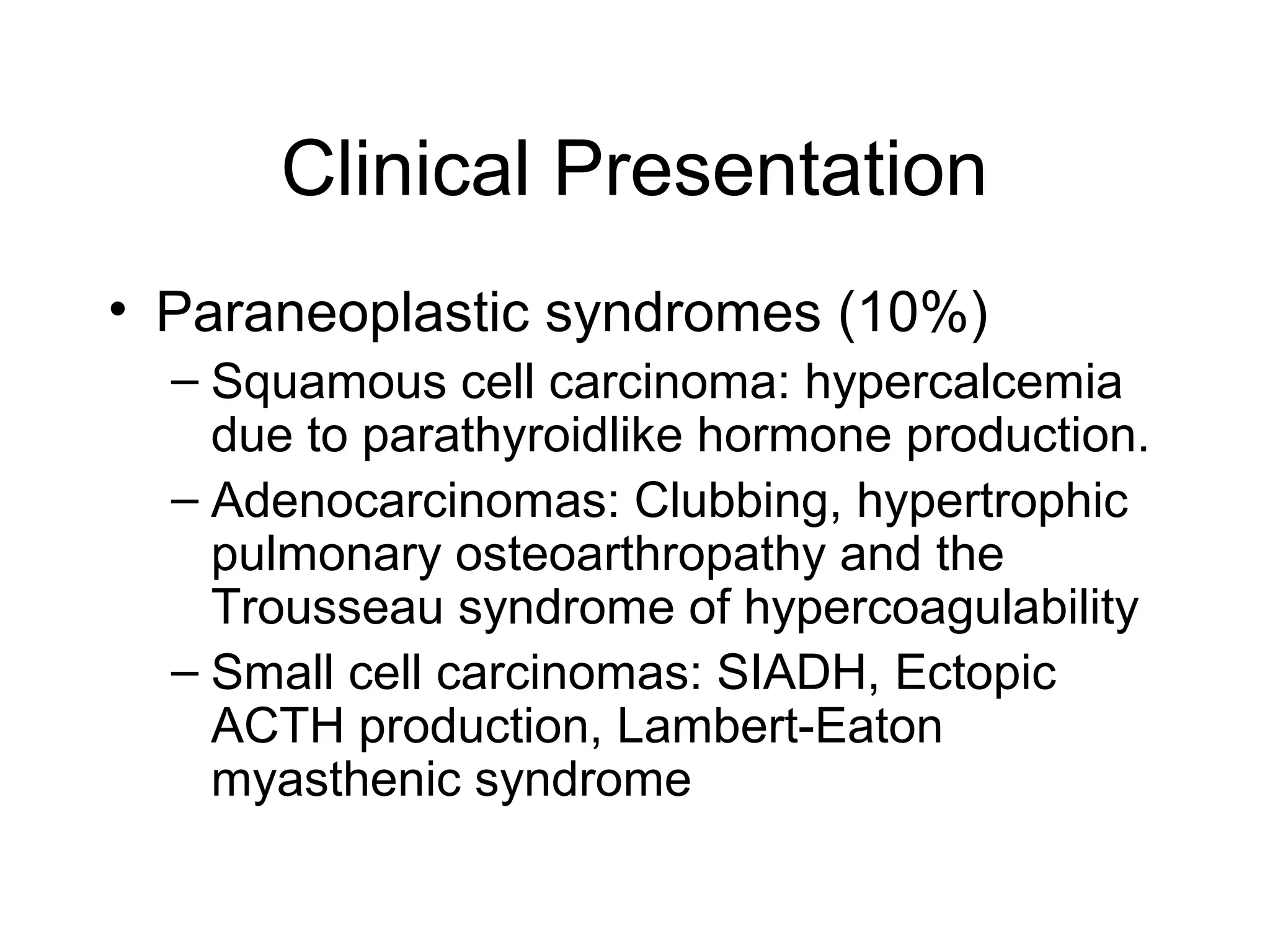 Clinical Presentation
• Paraneoplastic syndromes (10%)
– Squamous cell carcinoma: hypercalcemia
due to parathyroidlike hormone production.
– Adenocarcinomas: Clubbing, hypertrophic
pulmonary osteoarthropathy and the
Trousseau syndrome of hypercoagulability
– Small cell carcinomas: SIADH, Ectopic
ACTH production, Lambert-Eaton
myasthenic syndrome

 