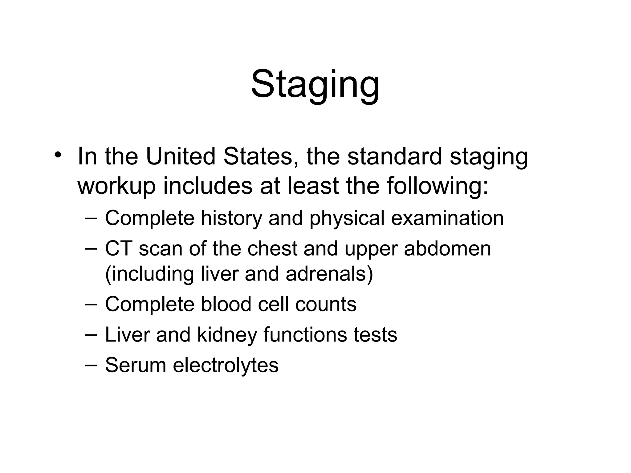Staging
• In the United States, the standard staging
workup includes at least the following:
– Complete history and physical examination
– CT scan of the chest and upper abdomen
(including liver and adrenals)
– Complete blood cell counts
– Liver and kidney functions tests
– Serum electrolytes

 