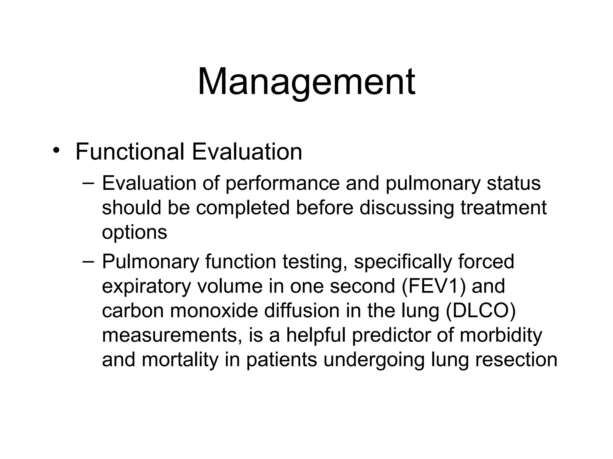 Management
• Functional Evaluation
– Evaluation of performance and pulmonary status
should be completed before discussing treatment
options
– Pulmonary function testing, specifically forced
expiratory volume in one second (FEV1) and
carbon monoxide diffusion in the lung (DLCO)
measurements, is a helpful predictor of morbidity
and mortality in patients undergoing lung resection

 