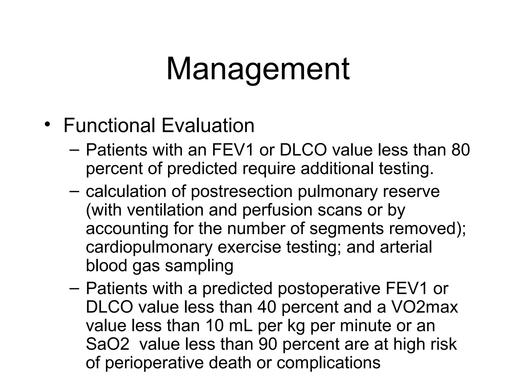 Management
• Functional Evaluation
– Patients with an FEV1 or DLCO value less than 80
percent of predicted require additional testing.
– calculation of postresection pulmonary reserve
(with ventilation and perfusion scans or by
accounting for the number of segments removed);
cardiopulmonary exercise testing; and arterial
blood gas sampling
– Patients with a predicted postoperative FEV1 or
DLCO value less than 40 percent and a VO2max
value less than 10 mL per kg per minute or an
SaO2 value less than 90 percent are at high risk
of perioperative death or complications

 