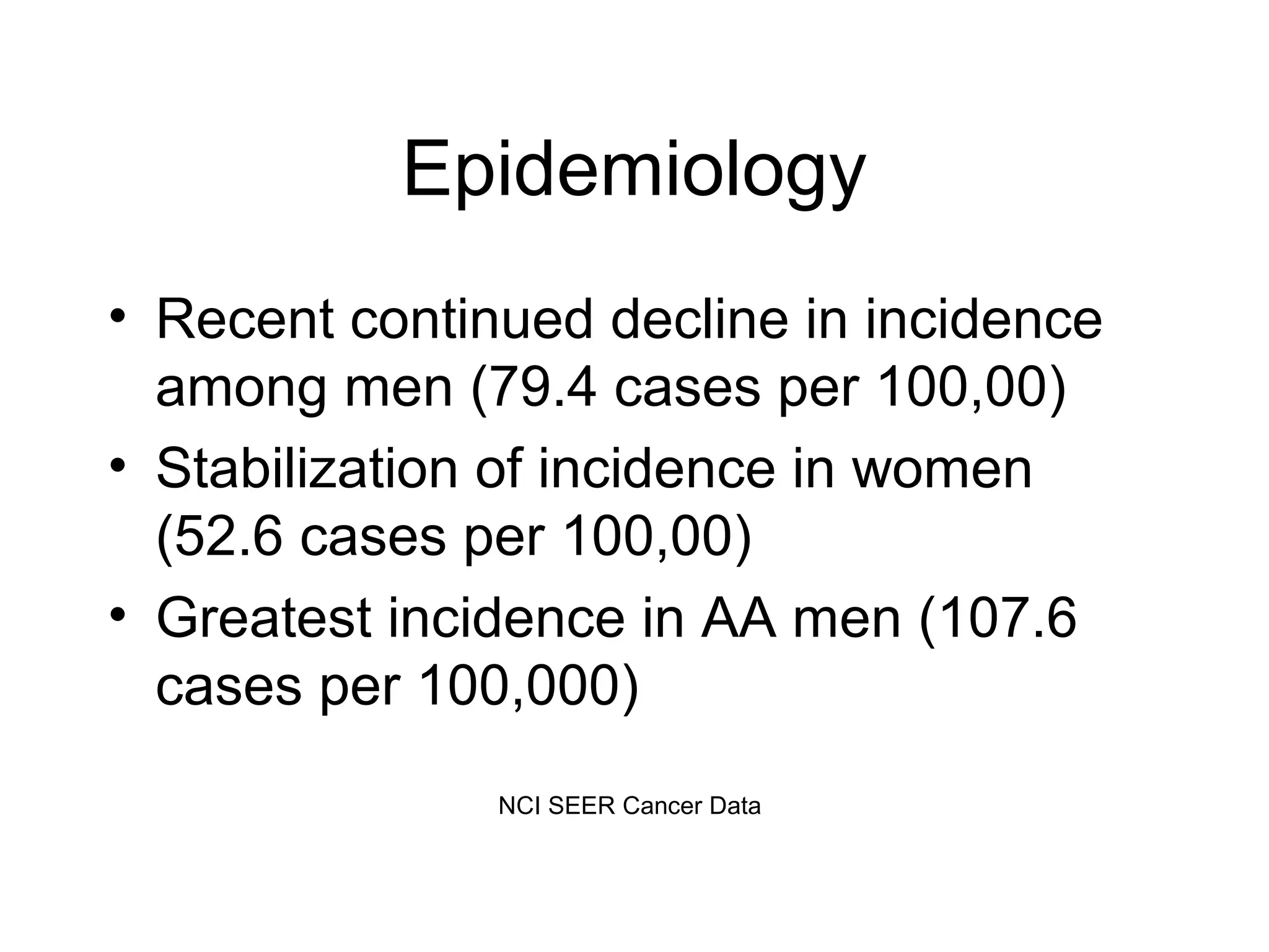 Epidemiology
• Recent continued decline in incidence
among men (79.4 cases per 100,00)
• Stabilization of incidence in women
(52.6 cases per 100,00)
• Greatest incidence in AA men (107.6
cases per 100,000)
NCI SEER Cancer Data

 