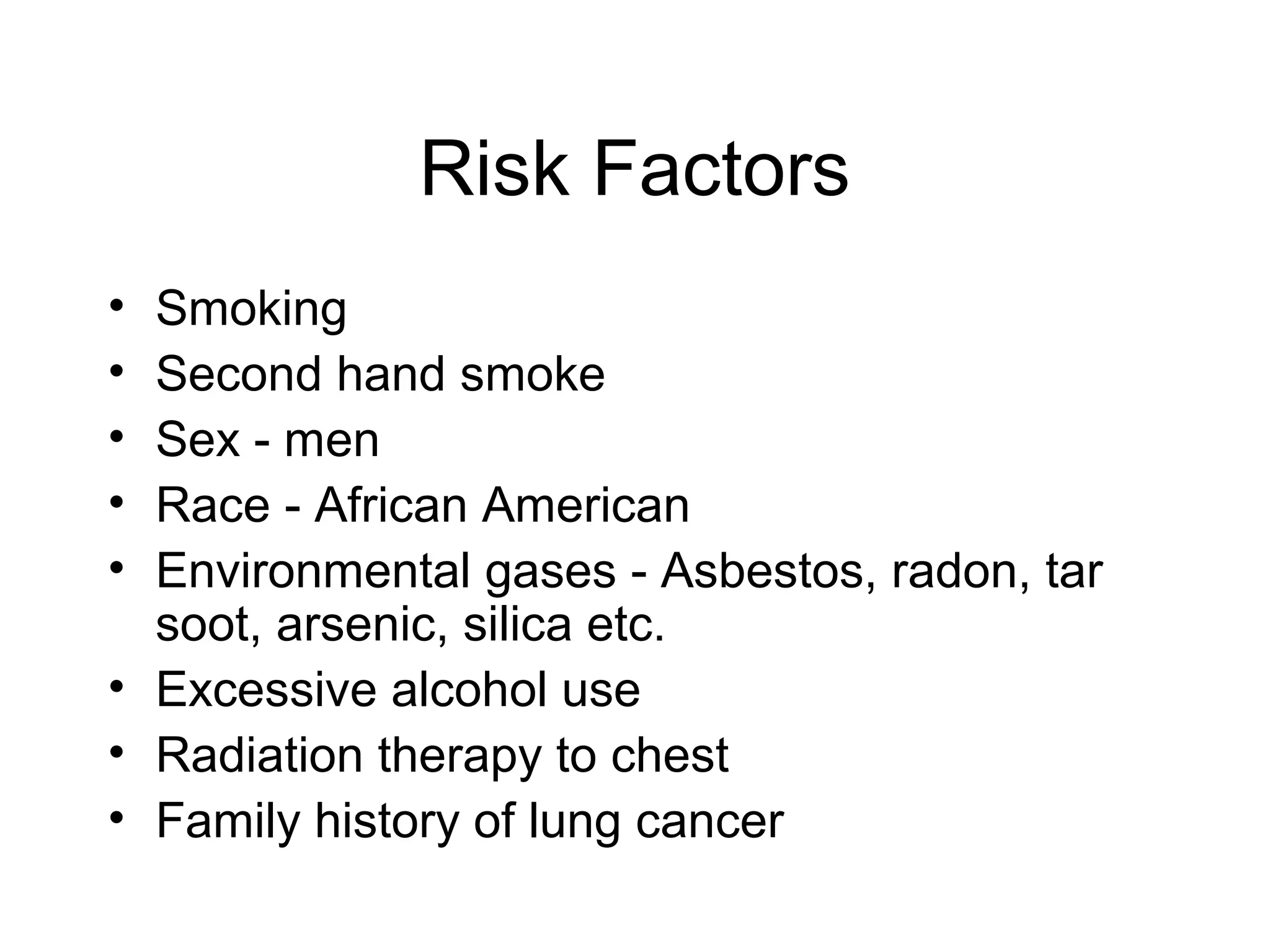 Risk Factors
•
•
•
•
•

Smoking
Second hand smoke
Sex - men
Race - African American
Environmental gases - Asbestos, radon, tar
soot, arsenic, silica etc.
• Excessive alcohol use
• Radiation therapy to chest
• Family history of lung cancer

 