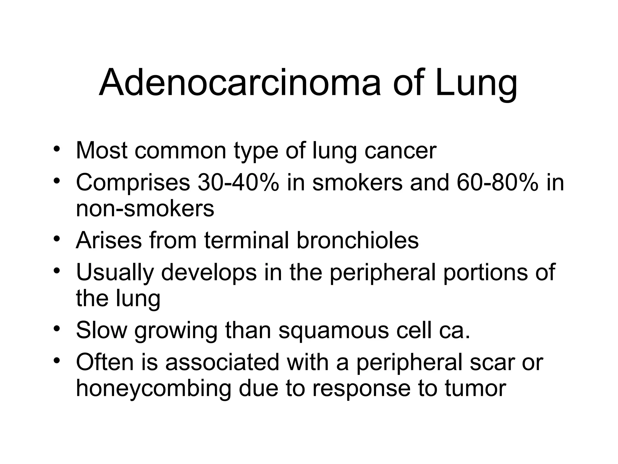 Adenocarcinoma of Lung
• Most common type of lung cancer
• Comprises 30-40% in smokers and 60-80% in
non-smokers
• Arises from terminal bronchioles
• Usually develops in the peripheral portions of
the lung
• Slow growing than squamous cell ca.
• Often is associated with a peripheral scar or
honeycombing due to response to tumor

 
