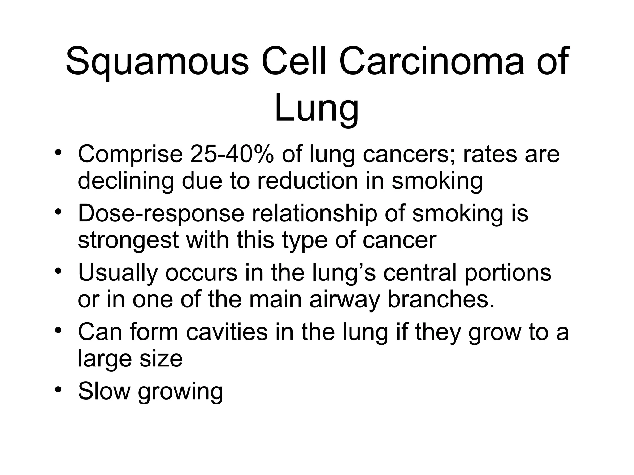 Squamous Cell Carcinoma of
Lung
• Comprise 25-40% of lung cancers; rates are
declining due to reduction in smoking
• Dose-response relationship of smoking is
strongest with this type of cancer
• Usually occurs in the lung’s central portions
or in one of the main airway branches.
• Can form cavities in the lung if they grow to a
large size
• Slow growing

 