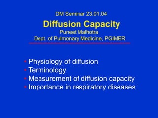 DM Seminar 23.01.04
Diffusion Capacity
Puneet Malhotra
Dept. of Pulmonary Medicine, PGIMER
• Physiology of diffusion
• Terminology
• Measurement of diffusion capacity
• Importance in respiratory diseases
 