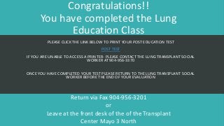 Congratulations!!
You have completed the Lung
Education Class
PLEASE CLICK THE LINK BELOW TO PRINT YOUR POST EDUCATION TEST
POST TEST
IF YOU ARE UNABLE TO ACCESS A PRINTER- PLEASE CONTACT THE LUNG TRANSPLANT SOCIAL
WORKER AT 904-956-3370
ONCE YOU HAVE COMPLETED YOUR TEST PLEASE RETURN TO THE LUNG TRANSPLANT SOCIAL
WORKER BEFORE THE END OF YOUR EVALUATION
Return via Fax 904-956-3201
or
Leave at the front desk of the of the Transplant
Center Mayo 3 North
 