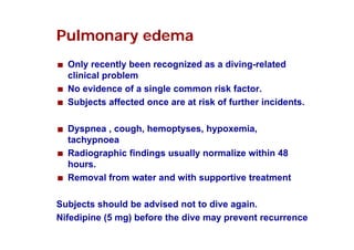 Pulmonary edema
Only recently been recognized as a diving-related
y
y
g
g
clinical problem
No evidence of a single common risk factor.
Subjects affected once are at risk of further incidents.
Dyspnea , cough, hemoptyses, hypoxemia,
tachypnoea
Radiographic findings usually normalize within 48
hours.
Removal from water and with supportive treatment
pp
Subjects should be advised not to dive again.
Nifedipine (5 mg) before the dive may prevent recurrence

 