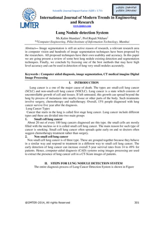 Scientific Journal Impact Factor (SJIF): 1.711
International Journal of Modern Trends in Engineering
and Research
www.ijmter.com
@IJMTER-2014, All rights Reserved 301
e-ISSN: 2349-9745
p-ISSN: 2393-8161
Lung Nodule detection System
Ms.Kalim bhandare1
, Prof.Rupali Nikhare2
1,2
Computer Engineering, Pillai Institute of Information Technology, Mumbai
Abstract— Image segmentation is still an active reason of research, a relevant research area
in computer vision and hundreds of image segmentation techniques have been proposed by
the researchers. All proposed techniques have their own usability and accuracy. In this paper
we are going present a review of some best lung nodule existing detection and segmentation
techniques. Finally, we conclude by focusing one of the best methods that may have high
level accuracy and can be used in detection of lung very small nodules accurately.
Keywords : Computer aided diagnosis, image segmentation, CT medical imagine Digital
Image Processing
I. INTRODUCTION
Lung cancer is a one of the major cause of death. The types are small-cell lung cancer
(SCLC) and non-small-cell lung cancer (NSCLC). Lung cancer is a state which consists of
uncontrollable growth of cell and tissues. If left untreated, this growth can spread beyond the
lung by process of metastasis into nearby tissue or other parts of the body. Such treatments
involve surgery, chemotherapy and radiotherapy. Overall, 15% people diagnosed with lung
cancer survive five year after the diagnosis.
Lung Cancer Types
Cancer that starts in the lung is called first stage lung cancer. Lung cancer include different
types and these are divided into two main groups
1. Small cell lung cancer
About 20 out of every 100 lung cancers diagnosed are this type. the small cells are mostly
filled with the nucleus so it is called small cell lung cancer. The main reason for such type of
cancer is smoking. Small cell lung cancer often spreads quite early on and so doctors often
suggest chemotherapy treatment rather than surgery.
2. Non small cell lung cancer
Non small cell lung cancer is of three type. These are grouped together because they behave
in a similar way and respond to treatment in a different way to small cell lung cancer. The
early detection of lung cancer can increase overall 5-year survival rates from 14 to 49% for
patients. Hence, computer-aided diagnosis (CAD) systems using images processing are used
to extract the presence of lung cancer cell in a CT-Scam images of patients.
II. STEPS FOR LUNG NODULE DETECTION SYSTEM
The entire diagnosis process of Lung Cancer Detection System is shown in Figure
 