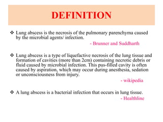 DEFINITION
 Lung abscess is the necrosis of the pulmonary parenchyma caused
by the microbial agents/ infection.
- Brunner and Suddharth
 Lung abscess is a type of liquefactive necrosis of the lung tissue and
formation of cavities (more than 2cm) containing necrotic debris or
fluid caused by microbial infection. This pus-filled cavity is often
caused by aspiration, which may occur during anesthesia, sedation
or unconsciousness from injury.
- wikipedia
 A lung abscess is a bacterial infection that occurs in lung tissue.
- Healthline
 