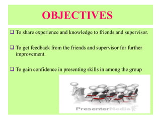 OBJECTIVES
 To share experience and knowledge to friends and supervisor.
 To get feedback from the friends and supervisor for further
improvement.
 To gain confidence in presenting skills in among the group
 
