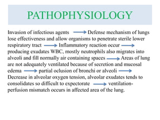 PATHOPHYSIOLOGY
Invasion of infectious agents Defense mechanism of lungs
lose effectiveness and allow organisms to penetrate sterile lower
respiratory tract Inflammatory reaction occur
producing exudates WBC, mostly neutrophils also migrates into
alveoli and fill normally air containing spaces Areas of lung
are not adequately ventilated because of secretion and mucosal
edema partial oclusion of bronchi or alveoli
Decrease in alveolar oxygen tension, alveolar exudates tends to
consolidates so difficult to expectorate ventilation-
perfusion mismatch occurs in affected area of the lung.
 