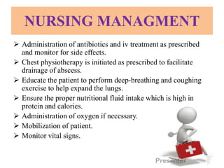 NURSING MANAGMENT
 Administration of antibiotics and iv treatment as prescribed
and monitor for side effects.
 Chest physiotherapy is initiated as prescribed to facilitate
drainage of abscess.
 Educate the patient to perform deep-breathing and coughing
exercise to help expand the lungs.
 Ensure the proper nutritional fluid intake which is high in
protein and calories.
 Administration of oxygen if necessary.
 Mobilization of patient.
 Monitor vital signs.
 