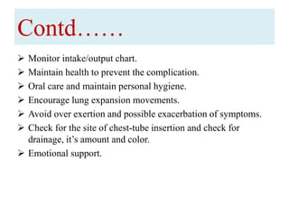 Contd……
 Monitor intake/output chart.
 Maintain health to prevent the complication.
 Oral care and maintain personal hygiene.
 Encourage lung expansion movements.
 Avoid over exertion and possible exacerbation of symptoms.
 Check for the site of chest-tube insertion and check for
drainage, it’s amount and color.
 Emotional support.
 