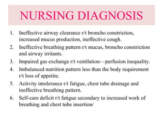 NURSING DIAGNOSIS
1. Ineffective airway clearance r/t broncho constriction,
increased mucus production, ineffective cough.
2. Ineffective breathing pattern r/t mucus, broncho constriction
and airway irritants.
3. Impaired gas exchange r/t ventilation—perfusion inequality.
4. Imbalanced nutrition pattern less than the body requirement
r/t loss of appetite.
5. Activity intolerance r/t fatigue, chest tube drainage and
ineffective breathing pattern.
6. Self-care deficit r/t fatigue secondary to increased work of
breathing and chest tube insertion/
 