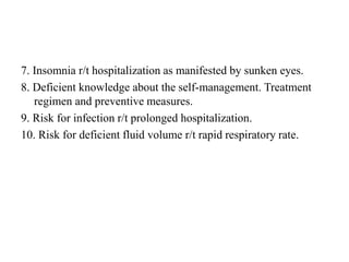 7. Insomnia r/t hospitalization as manifested by sunken eyes.
8. Deficient knowledge about the self-management. Treatment
regimen and preventive measures.
9. Risk for infection r/t prolonged hospitalization.
10. Risk for deficient fluid volume r/t rapid respiratory rate.
 