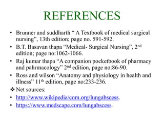 REFERENCES
• Brunner and suddharth “ A Textbook of medical surgical
nursing”, 13th edition; page no. 591-592.
• B.T. Basavan thapa “Medical- Surgical Nursing”, 2nd
edition; page no:1062-1066.
• Raj kumar thapa “A companion pocketbook of pharmacy
and pahrmacology” 2nd edition, page no:86-90.
• Ross and wilson “Anatomy and physiology in health and
illness” 11th edition, page no:233-236.
Net sources:
• http://www.wikipedia/com.org/lungabscess.
• https://www.medscape.com/lungabscess.
 