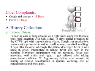 Chief Complaints:
 Cough and sputum × 15 Days
 Fever × 3 Days
A. History Collection:
a. Present illness:
Follow up case of lung abscess with right sided empyema thoracic
chest tube insertion with right sided. 15 days earlier presented to
the CTVS opd with sputum since 4days. Cough was productive,
sputum with yellowish in colour small amount, non-foul smelling.
3 days after the onset of cough, the patient developed fever. It was
acute in onset, intermittent in nature, fever was seen in the
evening. Maximum temperature was not recorded. Fever was
associated with chills and rigor. It got relieved after taking
paracetamol medicine. No Aggravating factors were known, no
history of reddish discoloration in sputum, vomiting, loss of
consciousness and chest pain.
 