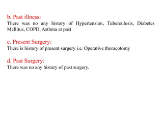 b. Past illness:
There was no any history of Hypertension, Tuberculosis, Diabetes
Mellitus, COPD, Asthma at past
c. Present Surgery:
There is history of present surgery i.e. Operative thoracotomy
d. Past Surgery:
There was no any history of past surgery.
 
