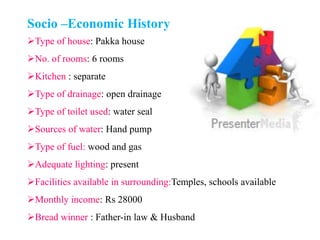 Socio –Economic History
Type of house: Pakka house
No. of rooms: 6 rooms
Kitchen : separate
Type of drainage: open drainage
Type of toilet used: water seal
Sources of water: Hand pump
Type of fuel: wood and gas
Adequate lighting: present
Facilities available in surrounding:Temples, schools available
Monthly income: Rs 28000
Bread winner : Father-in law & Husband
 