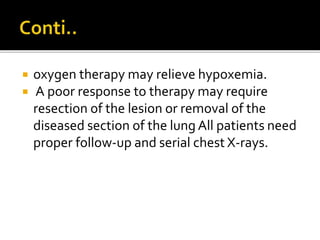  oxygen therapy may relieve hypoxemia.
 A poor response to therapy may require
resection of the lesion or removal of the
diseased section of the lung All patients need
proper follow-up and serial chest X-rays.
 