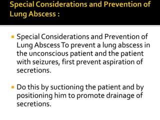  Special Considerations and Prevention of
Lung AbscessTo prevent a lung abscess in
the unconscious patient and the patient
with seizures, first prevent aspiration of
secretions.
 Do this by suctioning the patient and by
positioning him to promote drainage of
secretions.
 