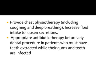  Provide chest physiotherapy (including
coughing and deep breathing). Increase fluid
intake to loosen secretions.
 Appropriate antibiotic therapy before any
dental procedure in patients who must have
teeth extracted while their gums and teeth
are infected
 