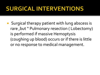  Surgical therapy patient with lung abscess is
rare ,but “ Pulmonary resection ( Lobectomy)
is performed if massive Hemoptysis
(coughing up blood) occurs or if there is little
or no response to medical management.
 