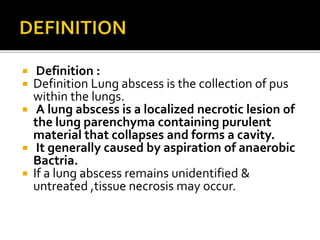  Definition :
 Definition Lung abscess is the collection of pus
within the lungs.
 A lung abscess is a localized necrotic lesion of
the lung parenchyma containing purulent
material that collapses and forms a cavity.
 It generally caused by aspiration of anaerobic
Bactria.
 If a lung abscess remains unidentified &
untreated ,tissue necrosis may occur.
 