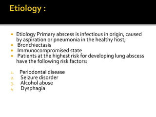 Etiology Primary abscess is infectious in origin, caused
by aspiration or pneumonia in the healthy host;
 Bronchiectasis
 Immunocompromised state
 Patients at the highest risk for developing lung abscess
have the following risk factors:
1. Periodontal disease
2. Seizure disorder
3. Alcohol abuse
4. Dysphagia
 