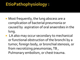  Most frequently, the lung abscess are a
complication of bacterial pneumonia or
caused by aspiration of oral anaerobes in the
lung.
 LA also may occur secondary to mechanical
or functional obstruction of the bronchi by a
tumor, foreign body, or bronchial stenosis, or
from necrotizing pneumonias,TB ,
Pulmonary embolism, or chest trauma.
 
