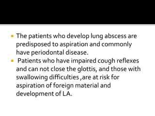  The patients who develop lung abscess are
predisposed to aspiration and commonly
have periodontal disease.
 Patients who have impaired cough reflexes
and can not close the glottis, and those with
swallowing difficulties ,are at risk for
aspiration of foreign material and
development of LA.
 