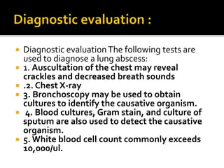  Diagnostic evaluationThe following tests are
used to diagnose a lung abscess:
 1. Auscultation of the chest may reveal
crackles and decreased breath sounds
 .2. Chest X-ray
 3. Bronchoscopy may be used to obtain
cultures to identify the causative organism.
 4. Blood cultures, Gram stain, and culture of
sputum are also used to detect the causative
organism.
 5.White blood cell count commonly exceeds
10,000/ul.
 