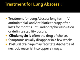  Treatment for Lung Abscess long term IV
antimicrobial and Antibiotic therapy often
lasts for months until radiographic resolution
or definite stability occurs.
 Clindamycin is often the drug of choice.
 Symptoms usually disappear in a few weeks.
 Postural drainage may facilitate discharge of
necrotic material into upper airways.
 