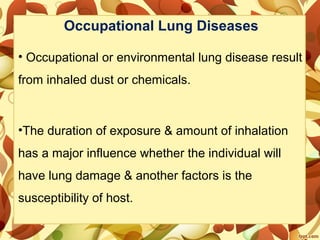 Occupational Lung Diseases
• Occupational or environmental lung disease result
from inhaled dust or chemicals.
•The duration of exposure & amount of inhalation
has a major influence whether the individual will
have lung damage & another factors is the
susceptibility of host.
 