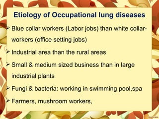 Etiology of Occupational lung diseases
 Blue collar workers (Labor jobs) than white collar-
workers (office setting jobs)
 Industrial area than the rural areas
 Small & medium sized business than in large
industrial plants
 Fungi & bacteria: working in swimming pool,spa
 Farmers, mushroom workers,
 