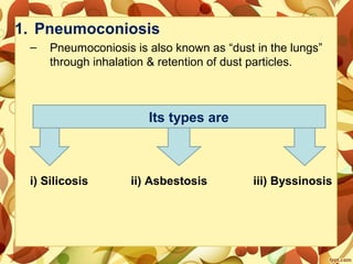 1. Pneumoconiosis
– Pneumoconiosis is also known as “dust in the lungs”
through inhalation & retention of dust particles.
i) Silicosis ii) Asbestosis iii) Byssinosis
Its types are
 