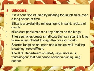 i) Silicosis:
• It is a condition caused by inhaling too much silica over
a long period of time.
• Silica is a crystal-like mineral found in sand, rock, and
quartz
• silica dust particles act as tiny blades on the lungs.
• These particles create small cuts that can scar the lung
tissue when inhaled through the nose or mouth.
• Scarred lungs do not open and close as well, making
breathing more difficult.
• The U.S. Department of Safety says silica is a
“carcinogen” that can cause cancer including lung
cancer.
 