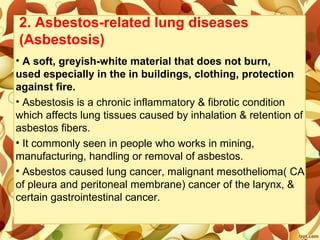 2. Asbestos-related lung diseases
(Asbestosis)
• A soft, greyish-white material that does not burn,
used especially in the in buildings, clothing, protection
against fire.
• Asbestosis is a chronic inflammatory & fibrotic condition
which affects lung tissues caused by inhalation & retention of
asbestos fibers.
• It commonly seen in people who works in mining,
manufacturing, handling or removal of asbestos.
• Asbestos caused lung cancer, malignant mesothelioma( CA
of pleura and peritoneal membrane) cancer of the larynx, &
certain gastrointestinal cancer.
 