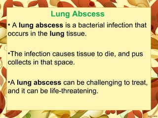 Lung Abscess
• A lung abscess is a bacterial infection that 
occurs in the lung tissue. 
•The infection causes tissue to die, and pus 
collects in that space. 
•A lung abscess can be challenging to treat, 
and it can be life-threatening.
 