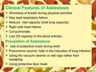 Clinical Features of Asbestosis
 Shortness of breath during physical activities
 May lead respiratory failure
 Reduce vital capacity (total lung capacity)
 Right side heart failure
 Cor-pulmonale
 Low O2 capacity in the blood arteries.
Prevention of Asbestosis
 Use of protective mask during work
 Pneumonia vaccine: help in the reduction of lung infection.
 Using the vacuum cleaner or wet rags rather than
sweeping
 Using protective face mask
 