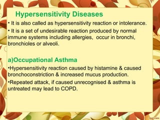 Hypersensitivity Diseases
• It is also called as hypersensitivity reaction or intolerance.
• It is a set of undesirable reaction produced by normal
immune systems including allergies, occur in bronchi,
bronchioles or alveoli.
a)Occupational Asthma
•Hypersensitivity reaction caused by histamine & caused
bronchoconstriction & increased mucus production.
•Repeated attack, if caused unrecognised & asthma is
untreated may lead to COPD.
 