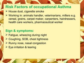 Risk Factors of occupational Asthma
 House dust, cigarette smoke
 Working in: animals handler, veterinarians, millers e.g.
cereal, grains, carpet maker, carpenters, hairdressers,
health care workers, pharmaceutical worker
Sign & symptoms:
 Fatigue, wheezing during night
 Coughing, SOB, chest tightness
 Runny nose, nasal congestion
 Eye irritation & tearing
 