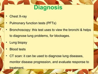 Diagnosis
• Chest X-ray
• Pulmonary function tests (PFTs)
• Bronchoscopy: this test uses to view the bronchi & helps
to diagnose lung problems, for blockages.
• Lung biopsy
• Blood tests
• CT scan: it can be used to diagnose lung diseases,
monitor disease progression, and evaluate response to
treatment.
 