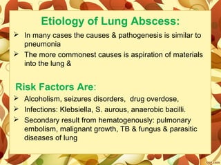 Etiology of Lung Abscess:
 In many cases the causes & pathogenesis is similar to 
pneumonia
 The more commonest causes is aspiration of materials 
into the lung &
Risk Factors Are:
 Alcoholism, seizures disorders,  drug overdose, 
 Infections: Klebsiella, S. aurous, anaerobic bacilli.
 Secondary result from hematogenously: pulmonary 
embolism, malignant growth, TB & fungus & parasitic 
diseases of lung
 