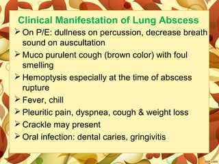 Clinical Manifestation of Lung Abscess
 On P/E: dullness on percussion, decrease breath 
sound on auscultation
 Muco purulent cough (brown color) with foul 
smelling
 Hemoptysis especially at the time of abscess 
rupture
 Fever, chill
 Pleuritic pain, dyspnea, cough & weight loss
 Crackle may present
 Oral infection: dental caries, gringivitis
 