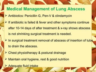 Medical Management of Lung Abscess
 Antibiotics: Penicillin G, Pen-V & clindamycin
 If antibiotic is failed & fever and other symptoms continue 
after 10-14 days of after treatment & x-ray shows abscess 
is not shrinking surgical treatment is needed.
 In surgical treatment removal of abscess of insertion of tube 
to drain the abscess.
 Chest physiotherapy & postural drainage
 Maintain oral hygiene, rest & good nutrition
 Adequate fluid intake
 