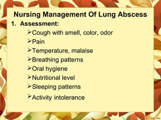 Nursing Management Of Lung Abscess
1. Assessment:
Cough with smell, color, odor
Pain
Temperature, malaise
Breathing patterns
Oral hygiene
Nutritional level
Sleeping patterns
Activity intolerance
 