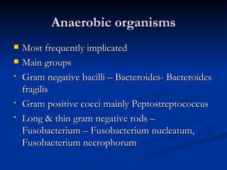 Anaerobic organisms
   Most frequently implicated
   Main groups
•   Gram negative bacilli – Bacteroides- Bacteroides
    fragilis
•   Gram positive cocci mainly Peptostreptococcus
•   Long & thin gram negative rods –
    Fusobacterium – Fusobacterium nucleatum,
    Fusobacterium necrophorum
 