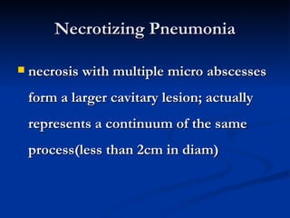 Necrotizing Pneumonia

   necrosis with multiple micro abscesses
    form a larger cavitary lesion; actually
    represents a continuum of the same
    process(less than 2cm in diam)
 