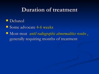 Duration of treatment
   Debated
   Some advocate 4-6 weeks
   Most treat until radiographic abnormalities resolve ,
    generally requiring months of treatment
 